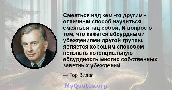 Смеяться над кем -то другим - отличный способ научиться смеяться над собой; И вопрос о том, что кажется абсурдными убеждениями другой группы, является хорошим способом признать потенциальную абсурдность многих