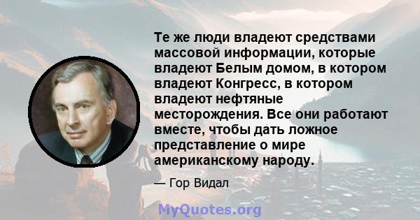 Те же люди владеют средствами массовой информации, которые владеют Белым домом, в котором владеют Конгресс, в котором владеют нефтяные месторождения. Все они работают вместе, чтобы дать ложное представление о мире