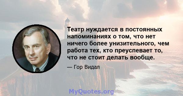 Театр нуждается в постоянных напоминаниях о том, что нет ничего более унизительного, чем работа тех, кто преуспевает то, что не стоит делать вообще.