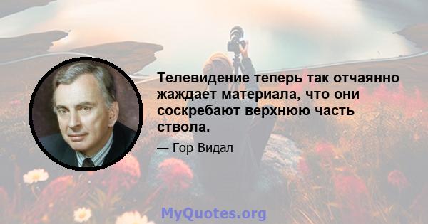 Телевидение теперь так отчаянно жаждает материала, что они соскребают верхнюю часть ствола.