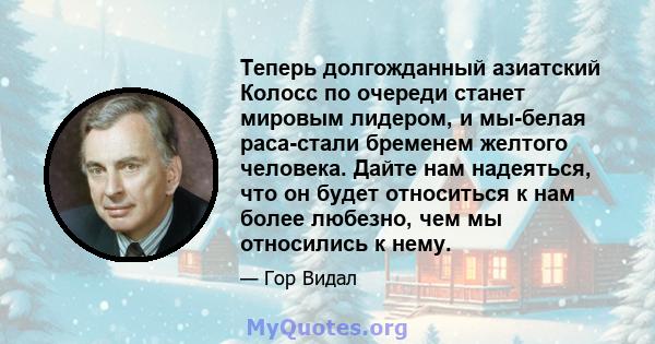 Теперь долгожданный азиатский Колосс по очереди станет мировым лидером, и мы-белая раса-стали бременем желтого человека. Дайте нам надеяться, что он будет относиться к нам более любезно, чем мы относились к нему.