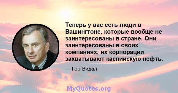 Теперь у вас есть люди в Вашингтоне, которые вообще не заинтересованы в стране. Они заинтересованы в своих компаниях, их корпорации захватывают каспийскую нефть.