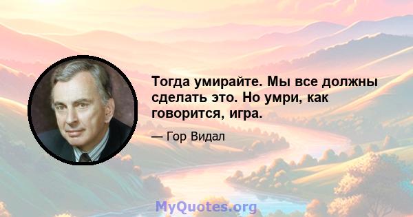 Тогда умирайте. Мы все должны сделать это. Но умри, как говорится, игра.