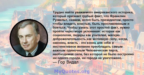 Трудно найти уважаемого американского историка, который признает грубый факт, что Франклин Рузвельт, скажем, хотел быть президентом, просто чтобы владеть властью, быть прославленным и бояться. Чтобы узнать этот простой