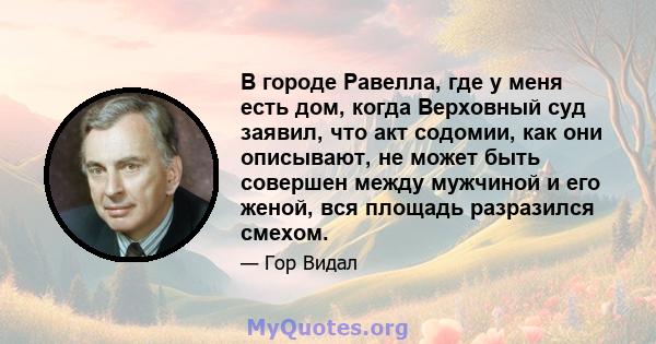 В городе Равелла, где у меня есть дом, когда Верховный суд заявил, что акт содомии, как они описывают, не может быть совершен между мужчиной и его женой, вся площадь разразился смехом.