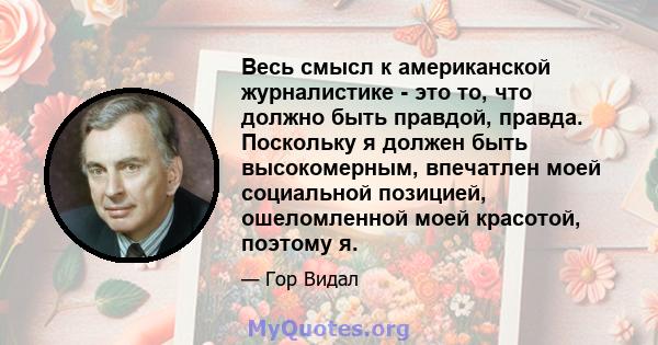 Весь смысл к американской журналистике - это то, что должно быть правдой, правда. Поскольку я должен быть высокомерным, впечатлен моей социальной позицией, ошеломленной моей красотой, поэтому я.