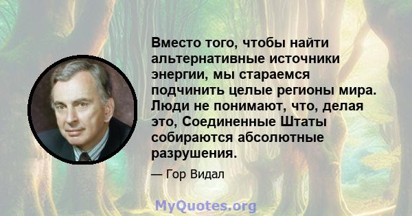 Вместо того, чтобы найти альтернативные источники энергии, мы стараемся подчинить целые регионы мира. Люди не понимают, что, делая это, Соединенные Штаты собираются абсолютные разрушения.