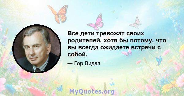 Все дети тревожат своих родителей, хотя бы потому, что вы всегда ожидаете встречи с собой.