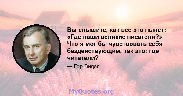 Вы слышите, как все это нынет: «Где наши великие писатели?» Что я мог бы чувствовать себя бездействующим, так это: где читатели?