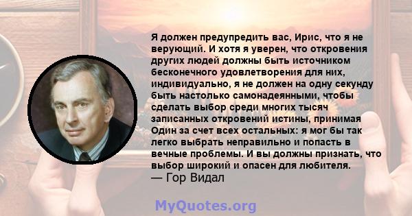 Я должен предупредить вас, Ирис, что я не верующий. И хотя я уверен, что откровения других людей должны быть источником бесконечного удовлетворения для них, индивидуально, я не должен на одну секунду быть настолько