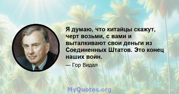 Я думаю, что китайцы скажут, черт возьми, с вами и выталкивают свои деньги из Соединенных Штатов. Это конец наших войн.