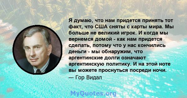 Я думаю, что нам придется принять тот факт, что США сняты с карты мира. Мы больше не великий игрок. И когда мы вернемся домой - как нам придется сделать, потому что у нас кончились деньги - мы обнаружим, что