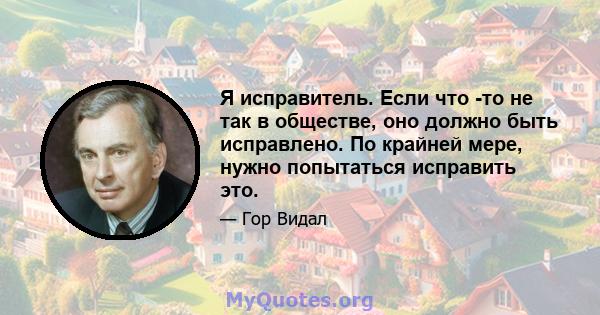 Я исправитель. Если что -то не так в обществе, оно должно быть исправлено. По крайней мере, нужно попытаться исправить это.