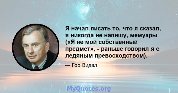 Я начал писать то, что я сказал, я никогда не напишу, мемуары («Я не мой собственный предмет», - раньше говорил я с ледяным превосходством).