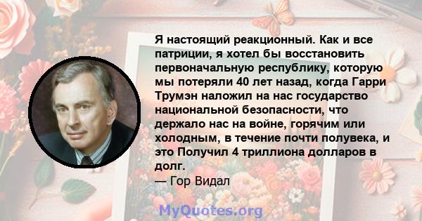 Я настоящий реакционный. Как и все патриции, я хотел бы восстановить первоначальную республику, которую мы потеряли 40 лет назад, когда Гарри Трумэн наложил на нас государство национальной безопасности, что держало нас