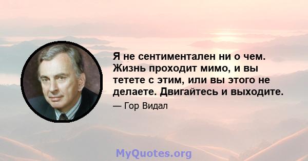 Я не сентиментален ни о чем. Жизнь проходит мимо, и вы тетете с этим, или вы этого не делаете. Двигайтесь и выходите.