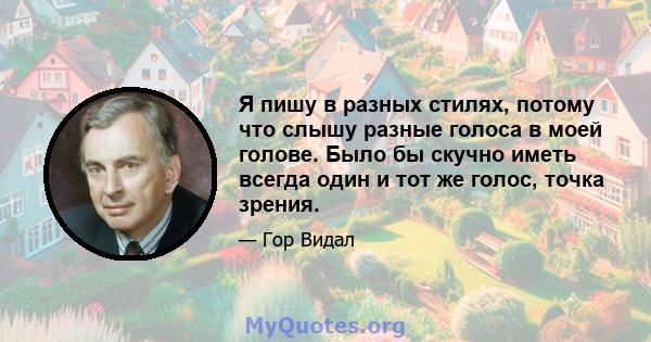 Я пишу в разных стилях, потому что слышу разные голоса в моей голове. Было бы скучно иметь всегда один и тот же голос, точка зрения.