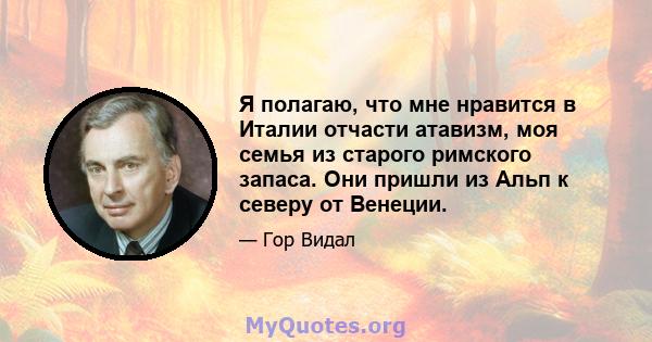 Я полагаю, что мне нравится в Италии отчасти атавизм, моя семья из старого римского запаса. Они пришли из Альп к северу от Венеции.