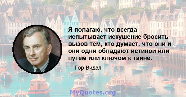 Я полагаю, что всегда испытывает искушение бросить вызов тем, кто думает, что они и они одни обладают истиной или путем или ключом к тайне.