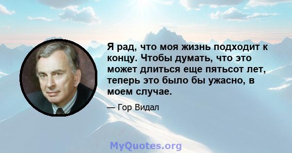 Я рад, что моя жизнь подходит к концу. Чтобы думать, что это может длиться еще пятьсот лет, теперь это было бы ужасно, в моем случае.