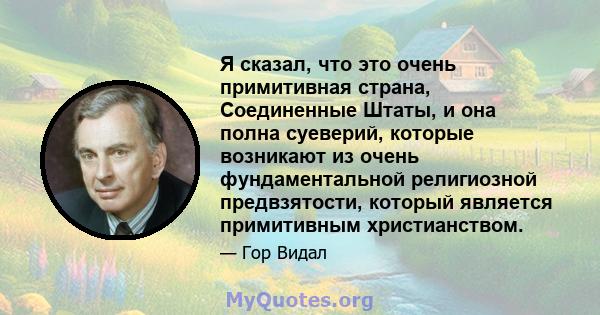 Я сказал, что это очень примитивная страна, Соединенные Штаты, и она полна суеверий, которые возникают из очень фундаментальной религиозной предвзятости, который является примитивным христианством.