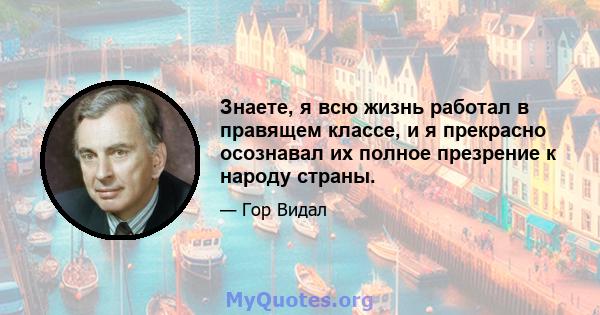 Знаете, я всю жизнь работал в правящем классе, и я прекрасно осознавал их полное презрение к народу страны.