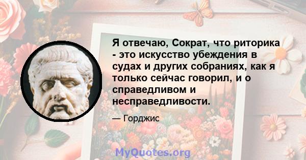 Я отвечаю, Сократ, что риторика - это искусство убеждения в судах и других собраниях, как я только сейчас говорил, и о справедливом и несправедливости.