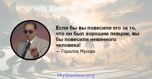 Если бы вы повесили его за то, что он был хорошим певцом, вы бы повесили невинного человека!