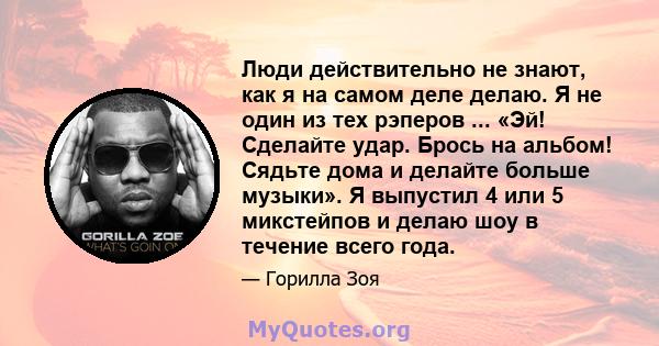 Люди действительно не знают, как я на самом деле делаю. Я не один из тех рэперов ... «Эй! Сделайте удар. Брось на альбом! Сядьте дома и делайте больше музыки». Я выпустил 4 или 5 микстейпов и делаю шоу в течение всего