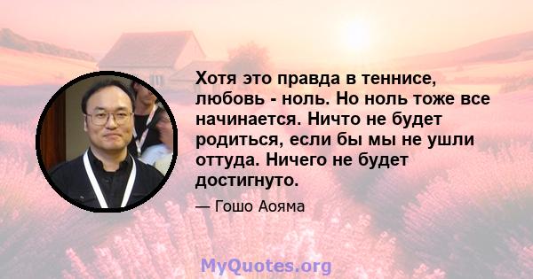 Хотя это правда в теннисе, любовь - ноль. Но ноль тоже все начинается. Ничто не будет родиться, если бы мы не ушли оттуда. Ничего не будет достигнуто.