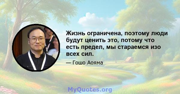 Жизнь ограничена, поэтому люди будут ценить это, потому что есть предел, мы стараемся изо всех сил.