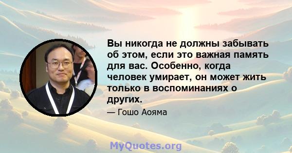 Вы никогда не должны забывать об этом, если это важная память для вас. Особенно, когда человек умирает, он может жить только в воспоминаниях о других.