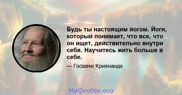 Будь ты настоящим йогом. Йоги, который понимает, что все, что он ищет, действительно внутри себя. Научитесь жить больше в себе.