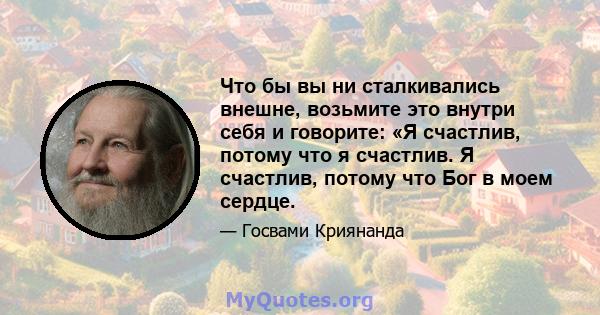 Что бы вы ни сталкивались внешне, возьмите это внутри себя и говорите: «Я счастлив, потому что я счастлив. Я счастлив, потому что Бог в моем сердце.