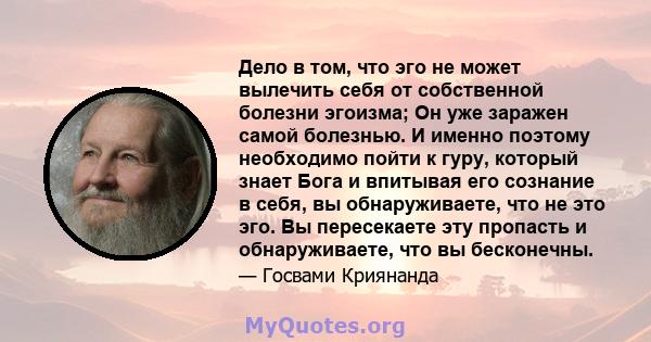 Дело в том, что эго не может вылечить себя от собственной болезни эгоизма; Он уже заражен самой болезнью. И именно поэтому необходимо пойти к гуру, который знает Бога и впитывая его сознание в себя, вы обнаруживаете,