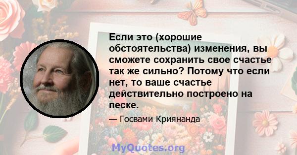 Если это (хорошие обстоятельства) изменения, вы сможете сохранить свое счастье так же сильно? Потому что если нет, то ваше счастье действительно построено на песке.