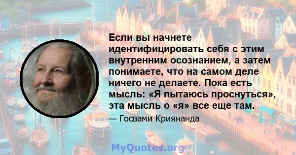 Если вы начнете идентифицировать себя с этим внутренним осознанием, а затем понимаете, что на самом деле ничего не делаете. Пока есть мысль: «Я пытаюсь проснуться», эта мысль о «я» все еще там.