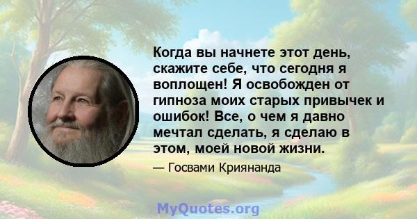 Когда вы начнете этот день, скажите себе, что сегодня я воплощен! Я освобожден от гипноза моих старых привычек и ошибок! Все, о чем я давно мечтал сделать, я сделаю в этом, моей новой жизни.