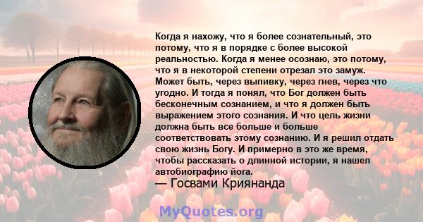 Когда я нахожу, что я более сознательный, это потому, что я в порядке с более высокой реальностью. Когда я менее осознаю, это потому, что я в некоторой степени отрезал это замуж. Может быть, через выпивку, через гнев,