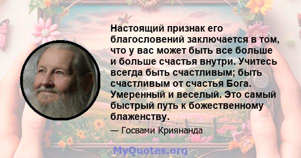 Настоящий признак его благословений заключается в том, что у вас может быть все больше и больше счастья внутри. Учитесь всегда быть счастливым; быть счастливым от счастья Бога. Умеренный и веселый. Это самый быстрый