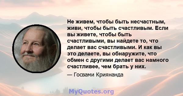 Не живем, чтобы быть несчастным, живи, чтобы быть счастливым. Если вы живете, чтобы быть счастливыми, вы найдете то, что делает вас счастливыми. И как вы это делаете, вы обнаружите, что обмен с другими делает вас