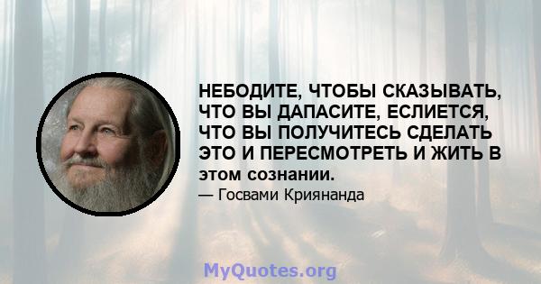 НЕБОДИТЕ, ЧТОБЫ СКАЗЫВАТЬ, ЧТО ВЫ ДАПАСИТЕ, ЕСЛИЕТСЯ, ЧТО ВЫ ПОЛУЧИТЕСЬ СДЕЛАТЬ ЭТО И ПЕРЕСМОТРЕТЬ И ЖИТЬ В этом сознании.