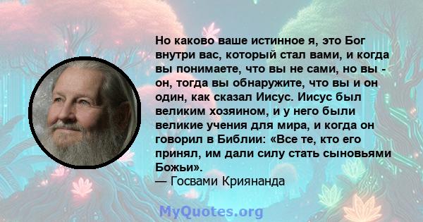 Но каково ваше истинное я, это Бог внутри вас, который стал вами, и когда вы понимаете, что вы не сами, но вы - он, тогда вы обнаружите, что вы и он один, как сказал Иисус. Иисус был великим хозяином, и у него были