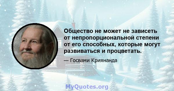 Общество не может не зависеть от непропорциональной степени от его способных, которые могут развиваться и процветать.