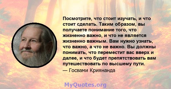 Посмотрите, что стоит изучать, и что стоит сделать. Таким образом, вы получаете понимание того, что жизненно важно, и что не является жизненно важным. Вам нужно узнать, что важно, а что не важно. Вы должны понимать, что 