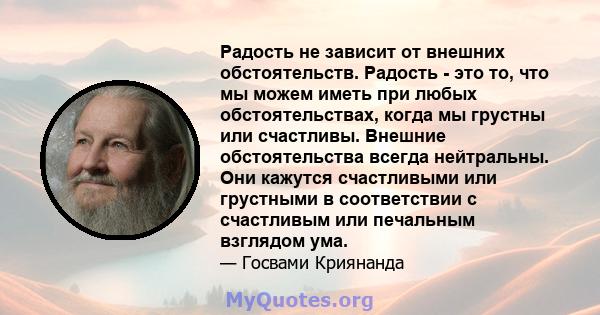 Радость не зависит от внешних обстоятельств. Радость - это то, что мы можем иметь при любых обстоятельствах, когда мы грустны или счастливы. Внешние обстоятельства всегда нейтральны. Они кажутся счастливыми или