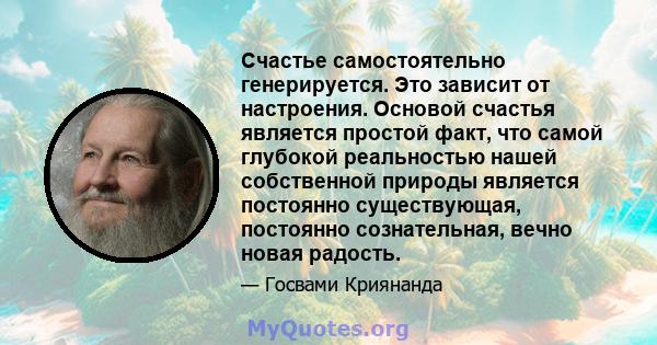 Счастье самостоятельно генерируется. Это зависит от настроения. Основой счастья является простой факт, что самой глубокой реальностью нашей собственной природы является постоянно существующая, постоянно сознательная,