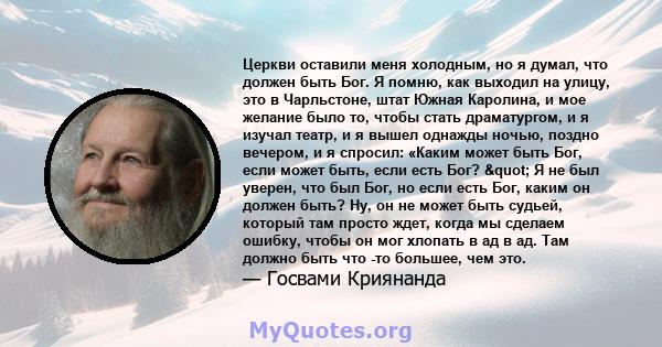 Церкви оставили меня холодным, но я думал, что должен быть Бог. Я помню, как выходил на улицу, это в Чарльстоне, штат Южная Каролина, и мое желание было то, чтобы стать драматургом, и я изучал театр, и я вышел однажды