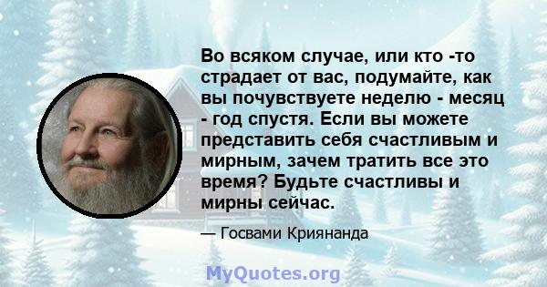 Во всяком случае, или кто -то страдает от вас, подумайте, как вы почувствуете неделю - месяц - год спустя. Если вы можете представить себя счастливым и мирным, зачем тратить все это время? Будьте счастливы и мирны