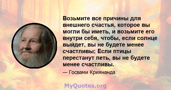 Возьмите все причины для внешнего счастья, которое вы могли бы иметь, и возьмите его внутри себя, чтобы, если солнце выйдет, вы не будете менее счастливы; Если птицы перестанут петь, вы не будете менее счастливы.